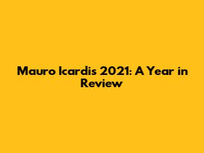 Mauro Icardi's 2021: A Year in Review