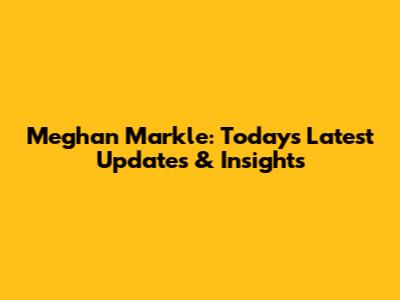 Meghan Markle: Today's Latest Updates & Insights