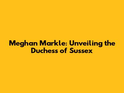 Meghan Markle: Unveiling the Duchess of Sussex