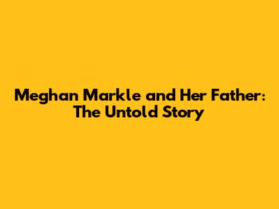Meghan Markle and Her Father: The Untold Story