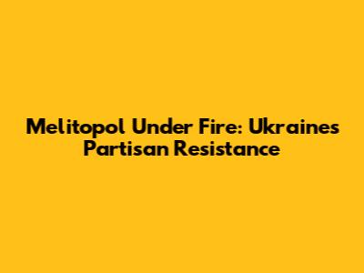 Melitopol Under Fire: Ukraine's Partisan Resistance