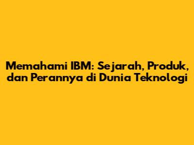 Memahami IBM: Sejarah, Produk, dan Perannya di Dunia Teknologi