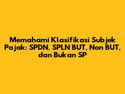Memahami Klasifikasi Subjek Pajak: SPDN, SPLN BUT, Non BUT, dan Bukan SP