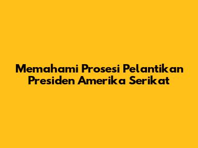 Memahami Prosesi Pelantikan Presiden Amerika Serikat
