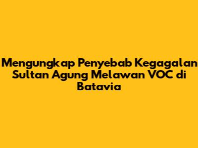Mengungkap Penyebab Kegagalan Sultan Agung Melawan VOC di Batavia
