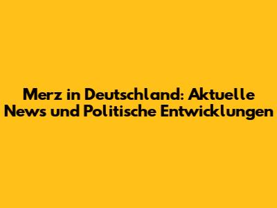 Merz in Deutschland: Aktuelle News und Politische Entwicklungen