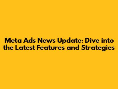 Meta Ads News Update: Dive into the Latest Features and Strategies