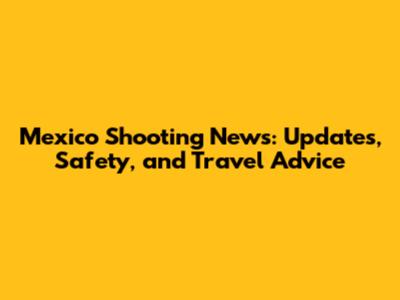 Mexico Shooting News: Updates, Safety, and Travel Advice