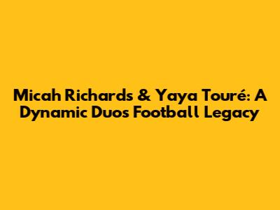 Micah Richards & Yaya Touré: A Dynamic Duo's Football Legacy