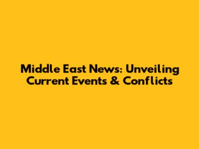 Middle East News: Unveiling Current Events & Conflicts