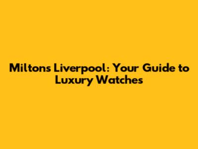 Miltons Liverpool: Your Guide to Luxury Watches