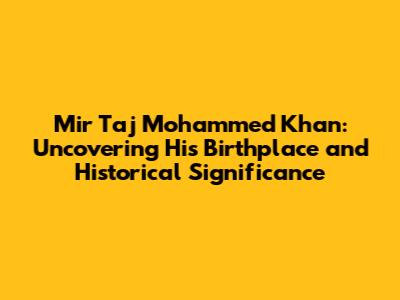 Mir Taj Mohammed Khan: Uncovering His Birthplace and Historical Significance