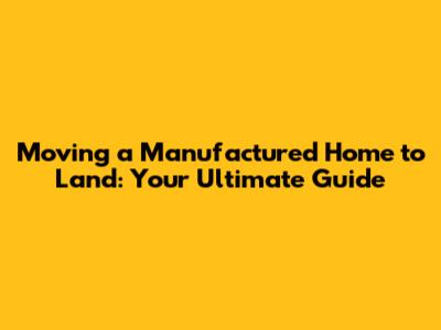 Moving a Manufactured Home to Land: Your Ultimate Guide