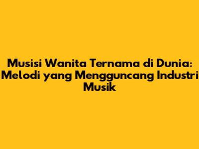 Musisi Wanita Ternama di Dunia: Melodi yang Mengguncang Industri Musik