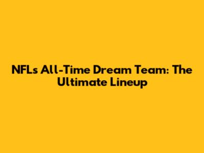 NFL's All-Time Dream Team: The Ultimate Lineup