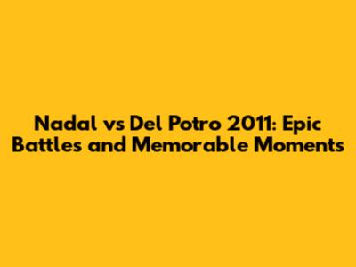 Nadal vs Del Potro 2011: Epic Battles and Memorable Moments