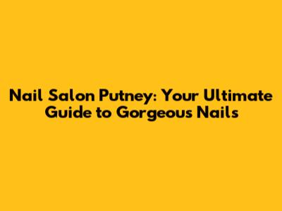 Nail Salon Putney: Your Ultimate Guide to Gorgeous Nails