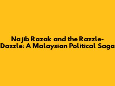 Najib Razak and the Razzle-Dazzle: A Malaysian Political Saga
