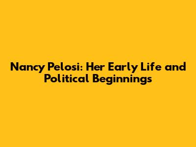Nancy Pelosi: Her Early Life and Political Beginnings