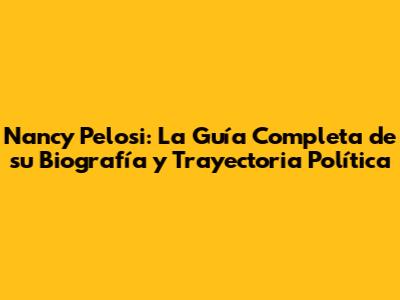 Nancy Pelosi: La Guía Completa de su Biografía y Trayectoria Política