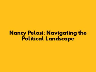 Nancy Pelosi: Navigating the Political Landscape