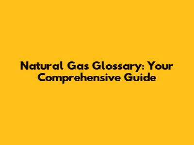Natural Gas Glossary: Your Comprehensive Guide