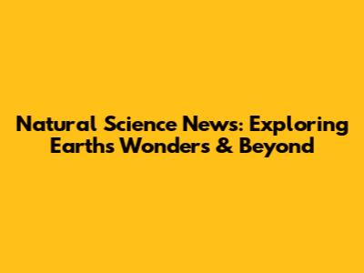 Natural Science News: Exploring Earth's Wonders & Beyond