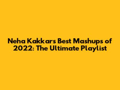 Neha Kakkar's Best Mashups of 2022: The Ultimate Playlist