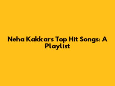 Neha Kakkar's Top Hit Songs: A Playlist