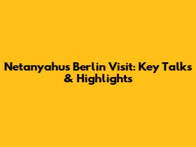 Netanyahu's Berlin Visit: Key Talks & Highlights