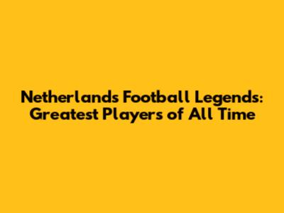 Netherlands' Football Legends: Greatest Players of All Time