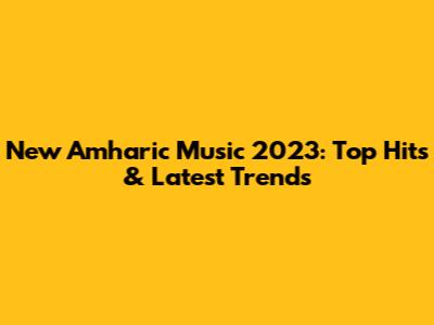 New Amharic Music 2023: Top Hits & Latest Trends
