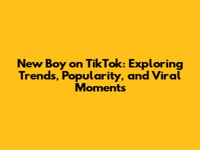 New Boy on TikTok: Exploring Trends, Popularity, and Viral Moments