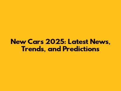 New Cars 2025: Latest News, Trends, and Predictions
