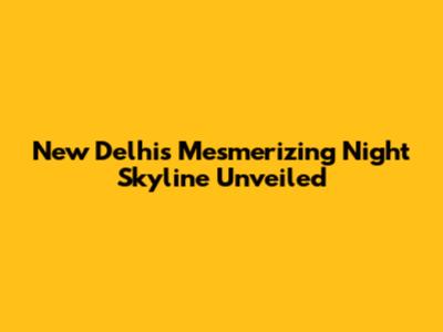 New Delhi's Mesmerizing Night Skyline Unveiled