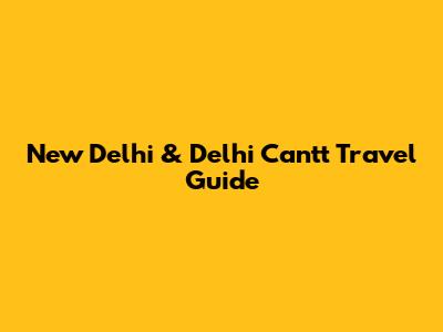 New Delhi & Delhi Cantt Travel Guide