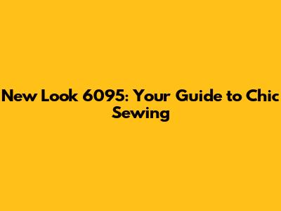 New Look 6095: Your Guide to Chic Sewing