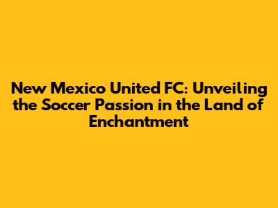 New Mexico United FC: Unveiling the Soccer Passion in the Land of Enchantment