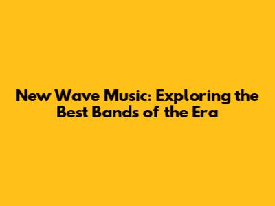 New Wave Music: Exploring the Best Bands of the Era