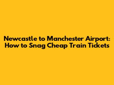Newcastle to Manchester Airport: How to Snag Cheap Train Tickets