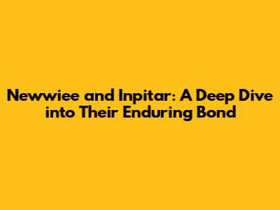Newwiee and Inpitar: A Deep Dive into Their Enduring Bond