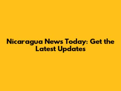 Nicaragua News Today: Get the Latest Updates