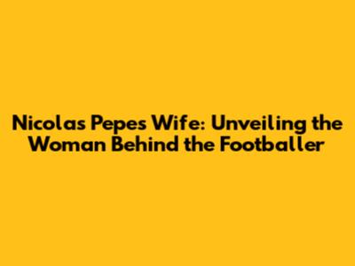 Nicolas Pepe's Wife: Unveiling the Woman Behind the Footballer