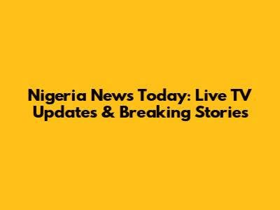 Nigeria News Today: Live TV Updates & Breaking Stories