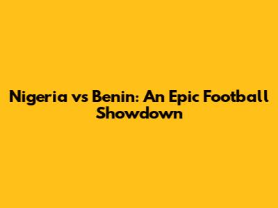 Nigeria vs Benin: An Epic Football Showdown