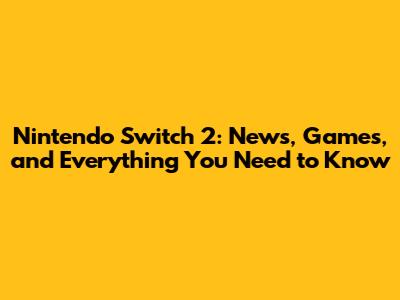 Nintendo Switch 2: News, Games, and Everything You Need to Know