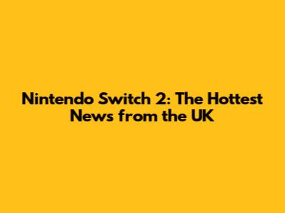Nintendo Switch 2: The Hottest News from the UK