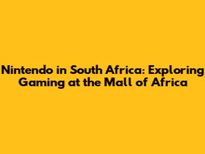 Nintendo in South Africa: Exploring Gaming at the Mall of Africa