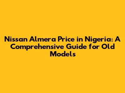 Nissan Almera Price in Nigeria: A Comprehensive Guide for Old Models