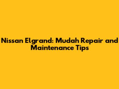 Nissan Elgrand: Mudah Repair and Maintenance Tips